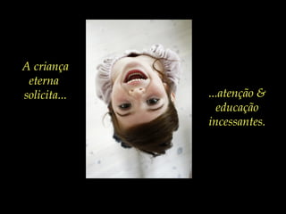A criança
eterna
solicita... ...atenção &
educação
incessantes.
 
