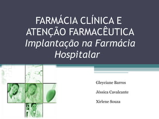 FARMÁCIA CLÍNICA E  ATENÇÃO FARMACÊUTICA Implantação na Farmácia Hospitalar  Gleyciane Barros  Jéssica Cavalcante  Xirlene Souza 