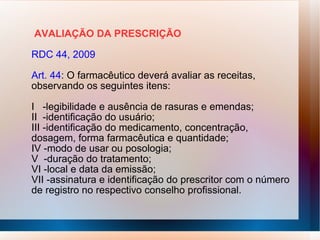 AVALIAÇÃO DA PRESCRIÇÃO
RDC 44, 2009
Art. 44: O farmacêutico deverá avaliar as receitas,
observando os seguintes itens:
I -legibilidade e ausência de rasuras e emendas;
II -identificação do usuário;
III -identificação do medicamento, concentração,
dosagem, forma farmacêutica e quantidade;
IV -modo de usar ou posologia;
V -duração do tratamento;
VI -local e data da emissão;
VII -assinatura e identificação do prescritor com o número
de registro no respectivo conselho profissional.
 