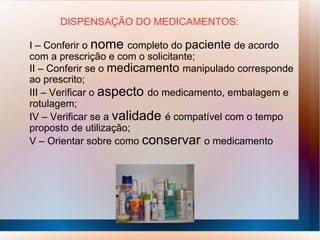 DISPENSAÇÃO DO MEDICAMENTOS:
I – Conferir o nome completo do paciente de acordo
com a prescrição e com o solicitante;
II – Conferir se o medicamento manipulado corresponde
ao prescrito;
III – Verificar o aspecto do medicamento, embalagem e
rotulagem;
IV – Verificar se a validade é compatível com o tempo
proposto de utilização;
V – Orientar sobre como conservar o medicamento
 