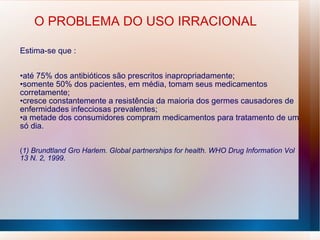 O PROBLEMA DO USO IRRACIONAL
Estima-se que :
•até 75% dos antibióticos são prescritos inapropriadamente;
•somente 50% dos pacientes, em média, tomam seus medicamentos
corretamente;
•cresce constantemente a resistência da maioria dos germes causadores de
enfermidades infecciosas prevalentes;
•a metade dos consumidores compram medicamentos para tratamento de um
só dia.
(1) Brundtland Gro Harlem. Global partnerships for health. WHO Drug Information Vol
13 N. 2, 1999.
 