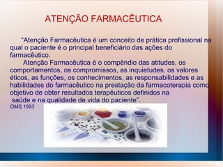 ATENÇÃO FARMACÊUTICA
“Atenção Farmacêutica é um conceito de prática profissional na
qual o paciente é o principal beneficiário das ações do
farmacêutico.
Atenção Farmacêutica é o compêndio das atitudes, os
comportamentos, os compromissos, as inquietudes, os valores
éticos, as funções, os conhecimentos, as responsabilidades e as
habilidades do farmacêutico na prestação da farmacoterapia como
objetivo de obter resultados terapêuticos definidos na
saúde e na qualidade de vida do paciente”.
OMS,1993
 