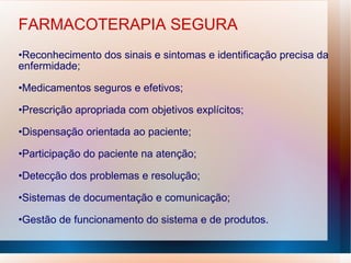 FARMACOTERAPIA SEGURA
•Reconhecimento dos sinais e sintomas e identificação precisa da
enfermidade;
•Medicamentos seguros e efetivos;
•Prescrição apropriada com objetivos explícitos;
•Dispensação orientada ao paciente;
•Participação do paciente na atenção;
•Detecção dos problemas e resolução;
•Sistemas de documentação e comunicação;
•Gestão de funcionamento do sistema e de produtos.
 
