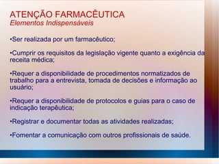 ATENÇÃO FARMACÊUTICA
Elementos Indispensáveis
•Ser realizada por um farmacêutico;
•Cumprir os requisitos da legislação vigente quanto a exigência da
receita médica;
•Requer a disponibilidade de procedimentos normatizados de
trabalho para a entrevista, tomada de decisões e informação ao
usuário;
•Requer a disponibilidade de protocolos e guias para o caso de
indicação terapêutica;
•Registrar e documentar todas as atividades realizadas;
•Fomentar a comunicação com outros profissionais de saúde.
 