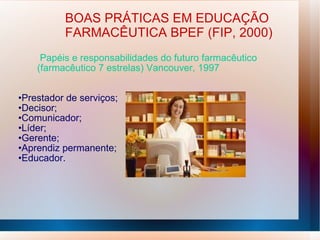 Papéis e responsabilidades do futuro farmacêutico
(farmacêutico 7 estrelas) Vancouver, 1997
•Prestador de serviços;
•Decisor;
•Comunicador;
•Líder;
•Gerente;
•Aprendiz permanente;
•Educador.
BOAS PRÁTICAS EM EDUCAÇÃO
FARMACÊUTICA BPEF (FIP, 2000)
 