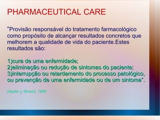 PHARMACEUTICAL CARE
“Provisão responsável do tratamento farmacológico
como propósito de alcançar resultados concretos que
melhorem a qualidade de vida do paciente.Estes
resultados são:
1)cura de uma enfermidade;
1)cura de uma enfermidade;
2)eliminação ou redução de sintomas do paciente;
2)eliminação ou redução de sintomas do paciente;
3)interrupção ou retardamento do processo patológico,
3)interrupção ou retardamento do processo patológico,
ou prevenção de uma enfermidade ou de um sintoma”.
ou prevenção de uma enfermidade ou de um sintoma”.
Hepler y Strand, 1990
 