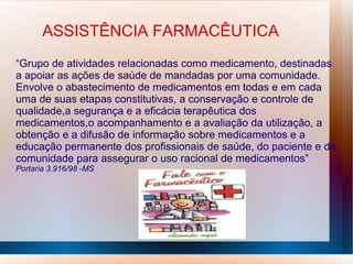 ASSISTÊNCIA FARMACÊUTICA
“Grupo de atividades relacionadas como medicamento, destinadas
a apoiar as ações de saúde de mandadas por uma comunidade.
Envolve o abastecimento de medicamentos em todas e em cada
uma de suas etapas constitutivas, a conservação e controle de
qualidade,a segurança e a eficácia terapêutica dos
medicamentos,o acompanhamento e a avaliação da utilização, a
obtenção e a difusão de informação sobre medicamentos e a
educação permanente dos profissionais de saúde, do paciente e da
comunidade para assegurar o uso racional de medicamentos”
Portaria 3.916/98 -MS
 
