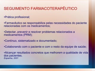 SEGUIMENTO FARMACOTERAPÊUTICO
•Prática profissional;
•Farmacêutico se responsabiliza pelas necessidades do paciente
relacionadas com os medicamentos;
•Detectar, prevenir e resolver problemas relacionados a
medicamentos (PRM);
•Contínuo, sistematizado e documentado;
•Colaborando com o paciente e com o resto da equipe de saúde;
•Alcançar resultados concretos que melhorem a qualidade de vida
dos pacientes.
Espanha, 2001
 