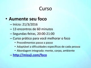 Curso
• Aumente seu foco
– Início: 21/3/2016
– 13 encontros de 60 minutos
– Segundas-feiras, 20:00-21:00
– Curso prático para você melhorar o foco
• Procedimentos passo a passo
• Adaptável a dificuldades específicas de cada pessoa
• Abordagem integrada: mente, corpo, ambiente
– http://mizuji.com/foco
 