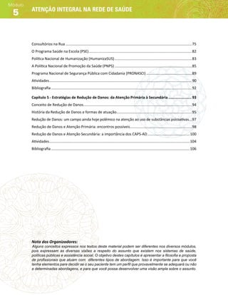 Atenção integral na rede de saúde
Módulo
5
Consultórios na Rua��������������������������������������������������������������������������������������������������������������������������75
O Programa Saúde na Escola (PSE)����������������������������������������������������������������������������������������������������82
Política Nacional de Humanização (HumanizaSUS)���������������������������������������������������������������������������83
A Política Nacional de Promoção da Saúde (PNPS)���������������������������������������������������������������������������85
Programa Nacional de Segurança Pública com Cidadania (PRONASCI)��������������������������������������������89
Atividades������������������������������������������������������������������������������������������������������������������������������������������90
Bibliografia����������������������������������������������������������������������������������������������������������������������������������������92
Capítulo 5 - Estratégias de Redução de Danos: da Atenção Primária à Secundária��������������������� 93
Conceito de Redução de Danos���������������������������������������������������������������������������������������������������������94
História da Redução de Danos e formas de atuação�������������������������������������������������������������������������95
Redução de Danos: um campo ainda hoje polêmico na atenção ao uso de substâncias psicoativas���97
Redução de Danos e Atenção Primária: encontros possíveis������������������������������������������������������������98
Redução de Danos e Atenção Secundária: a importância dos CAPS-AD�����������������������������������������100
Atividades����������������������������������������������������������������������������������������������������������������������������������������104
Bibliografia��������������������������������������������������������������������������������������������������������������������������������������106
Nota dos Organizadores:
Alguns conceitos expressos nos textos deste material podem ser diferentes nos diversos módulos,
pois expressam as diversas visões a respeito do assunto que existem nos sistemas de saúde,
políticas públicas e assistência social. O objetivo destes capítulos é apresentar a filosofia e proposta
de profissionais que atuam com diferentes tipos de abordagem. Isso é importante para que você
tenha elementos para decidir se o seu paciente tem um perfil que provavelmente se adequará ou não
a determinadas abordagens, e para que você possa desenvolver uma visão ampla sobre o assunto.
 