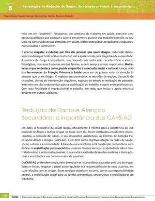 Thaiani Farias Vinadé, Marcelo Santos Cruz, Márcio Moreno Barbeito
Estratégias de Redução de Danos: da atenção primária à secundária
Capítulo
5
100 SUPERA | Sistema para detecção do Uso abusivo e dependência de substâncias Psicoativas: Encaminhamento, intervenção breve, Reinserção social e Acompanhamento
feito em um “postinho”. Precisamos, no cotidiano do trabalho em saúde, exercitar uma
escuta qualificada que coloque o sujeito em primeiro plano e que trabalhe com ele, ao seu
lado, na construção de sua demanda em saúde, elaborando planos terapêuticos singulares,
humanizados e continentes.
É preciso resgatar o cidadão por trás das pessoas que usam drogas, reduzindo danos,
valorizando o que há devital econstrutivo sob aaparência depura tragédiaedesumanidade.
A química da droga é importante, sim, levando em conta suas características e efeitos
fisiológicos, mas esse é apenas um dos fatores, e nem sempre o mais importante: Muitas
vezes o que se destaca como grande empecilho é a exclusão social e cultural. Lançar mão
das ferramentas da Atenção Primária à Saúde pode ser de grande valia na atenção às
pessoas que usam drogas. O registro em prontuário, as reuniões de equipe, discussão de
situações, planos de intervenção singulares, espaços de estudo e realização de parcerias
intersetoriais são fundamentais para a qualificação do trabalho e apoio entre profissionais.
Com essa finalidade é imprescindível o trabalho em rede, que inclua o apoio matricial
descrito em outros Capítulos.
Redução de Danos e Atenção
Secundária: a importância dos CAPS-AD
Em 2003, o Ministério da Saúde lançou oficialmente a Política para a Assistência ao Uso
Indevido de Álcool e Outras Drogas no Brasil. Com ela, foram instituídos uma diretriz clínico-
-política, a Redução de Danos, e seu dispositivo assistencial, os Centros de Atenção Psi-
cossocial Álcool e Drogas (CAPS-AD). Estes têm como objetivo integrar as redes de saúde,
social, cultural e a comunidade. A base de sua assistência está na atenção comunitária, com
ênfase na reabilitação psicossocial dos usuários. Nesses serviços, a abstinência não é mais
tratada como a única meta possível, o que evita a exclusão de muitos usuários e torna pos-
sível a assistência a um número maior de usuários.
OsCAPS-ADpretendemainda,alémdereduzir os riscos edanos causados pelo uso dedrogas
lícitas e ilícitas, resgatar o papel autorregulador e a responsabilidade de seus usuários, em
suas relações com as drogas. Esses serviços objetivam assumir, como sua responsabilidade
central, a mobilização social para as tarefas preventivas, terapêuticas e reabilitadoras de
cidadania.
 