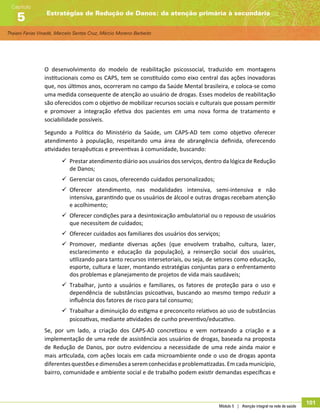 Thaiani Farias Vinadé, Marcelo Santos Cruz, Márcio Moreno Barbeito
Estratégias de Redução de Danos: da atenção primária à secundária
Capítulo
5
Módulo 5 | Atenção integral na rede de saúde
101
O desenvolvimento do modelo de reabilitação psicossocial, traduzido em montagens
institucionais como os CAPS, tem se constituído como eixo central das ações inovadoras
que, nos últimos anos, ocorreram no campo da Saúde Mental brasileira, e coloca-se como
uma medida consequente de atenção ao usuário de drogas. Esses modelos de reabilitação
são oferecidos com o objetivo de mobilizar recursos sociais e culturais que possam permitir
e promover a integração efetiva dos pacientes em uma nova forma de tratamento e
sociabilidade possíveis.
Segundo a Política do Ministério da Saúde, um CAPS-AD tem como objetivo oferecer
atendimento à população, respeitando uma área de abrangência definida, oferecendo
atividades terapêuticas e preventivas à comunidade, buscando:
99 Prestar atendimento diário aos usuários dos serviços, dentro da lógica de Redução
de Danos;
99 Gerenciar os casos, oferecendo cuidados personalizados;
99 Oferecer atendimento, nas modalidades intensiva, semi-intensiva e não
intensiva, garantindo que os usuários de álcool e outras drogas recebam atenção
e acolhimento;
99 Oferecer condições para a desintoxicação ambulatorial ou o repouso de usuários
que necessitem de cuidados;
99 Oferecer cuidados aos familiares dos usuários dos serviços;
99 Promover, mediante diversas ações (que envolvem trabalho, cultura, lazer,
esclarecimento e educação da população), a reinserção social dos usuários,
utilizando para tanto recursos intersetoriais, ou seja, de setores como educação,
esporte, cultura e lazer, montando estratégias conjuntas para o enfrentamento
dos problemas e planejamento de projetos de vida mais saudáveis;
99 Trabalhar, junto a usuários e familiares, os fatores de proteção para o uso e
dependência de substâncias psicoativas, buscando ao mesmo tempo reduzir a
influência dos fatores de risco para tal consumo;
99 Trabalhar a diminuição do estigma e preconceito relativos ao uso de substâncias
psicoativas, mediante atividades de cunho preventivo/educativo.
Se, por um lado, a criação dos CAPS-AD concretizou e vem norteando a criação e a
implementação de uma rede de assistência aos usuários de drogas, baseada na proposta
de Redução de Danos, por outro evidenciou a necessidade de uma rede ainda maior e
mais articulada, com ações locais em cada microambiente onde o uso de drogas aponta
diferentesquestõesedimensõesaseremconhecidaseproblematizadas.Emcadamunicípio,
bairro, comunidade e ambiente social e de trabalho podem existir demandas específicas e
 