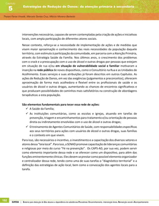 Thaiani Farias Vinadé, Marcelo Santos Cruz, Márcio Moreno Barbeito
Estratégias de Redução de Danos: da atenção primária à secundária
Capítulo
5
102 SUPERA | Sistema para detecção do Uso abusivo e dependência de substâncias Psicoativas: Encaminhamento, intervenção breve, Reinserção social e Acompanhamento
intervenções necessárias, capazes de serem contempladas pela criação de ações e iniciativas
locais, com ampla participação de diferentes atores sociais.
Nesse contexto, reforça-se a necessidade de implementação de ações e de medidas que
visem maior aproximação e conhecimento das reais necessidades da população daquele
território, com estimulo à participação da comunidade, em parceria com a Atenção Primária,
através da Estratégia Saúde da Família. Nos últimos anos, o crescimento dos problemas
com o crack e a preocupação com o uso de álcool e outras drogas por pessoas que estejam
em situação de rua e/ou em situação de vulnerabilidade social e familiar motivaram a
inserção na rede pública de novos dispositivos, como o Consultório na Rua e as Unidades de
Acolhimento. Esses serviços e suas atribuições já foram descritos em outros Capítulos. As
ações de Redução de Danos, em vez das exigências (julgamentos e preconceitos), oferecem
aproximação de forma mais acolhedora e flexível entre os profissionais de saúde e os
usuários de álcool e outras drogas, aumentando as chances de encontros significativos e
que produzam possibilidades de caminhos mais satisfatórios na construção de abordagens
terapêuticas a esta população.
São elementos fundamentais para tecer essa rede de ações:
99 A Saúde da Família;
99 As instituições comunitárias, como as escolas e igrejas, atuando em tarefas de
prevenção, triagem e encaminhamentos para tratamento e/ou orientação de pessoas
direta ou indiretamente envolvidas com o uso de álcool e outras drogas;
99 O treinamento de Agentes Comunitários de Saúde, com responsabilidades específicas
aos seus territórios para ações com usuários de álcool e outras drogas, suas famílias
e o contexto em que vivem.
Para isso, são necessários o incentivo, o investimento e a capacitação dos diversos setores e
atoresdessa“teialocal”.Paraisso,aSENADpromovecapacitaçãodeliderançascomunitárias
e religiosas por meio do curso “Fé na prevenção”. Os CAPS-AD, por sua vez, podem servir
como elemento importante dessa rede e se oferecer como um dispositivo, para além das
funçõeseminentementeclínicas.Elesdevemseprestarcomopossívelelementoorganizador
e centralizador dessa rede, tendo como uma de suas tarefas o “diagnóstico territorial” e a
definição das estratégias de ação local, bem como a convocação dos agentes locais para a
tarefa.
 