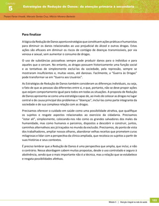 Thaiani Farias Vinadé, Marcelo Santos Cruz, Márcio Moreno Barbeito
Estratégias de Redução de Danos: da atenção primária à secundária
Capítulo
5
Módulo 5 | Atenção integral na rede de saúde
103
Para finalizar
AlógicadaReduçãodeDanosapontaestratégiasqueconstituemaçõespráticasehumanistas
para diminuir os danos relacionados ao uso prejudicial do álcool e outras drogas. Estas
ações são eficazes em diminuir os riscos de contágio de doenças transmissíveis, por via
venosa e sexual, sem aumentar o consumo de drogas.
O uso de substâncias psicoativas sempre pode produzir danos para o indivíduo e para
aqueles que o cercam. No entanto, as drogas possuem historicamente uma função social
e as tentativas de simplesmente excluí-las da sociedade, pela repressão, sempre se
mostraram insuficientes e, muitas vezes, até danosas. Facilmente, a “Guerra às Drogas”
pode transformar-se em “Guerra aos Usuários”.
As Estratégias de Redução de Danos também consideram as diferenças individuais, ou seja,
o fato de que as pessoas são diferentes entre si, e que, portanto, não se deve propor ações
que exijam comportamento igual para todos em todas as situações. A proposta de Redução
de Danos apresenta-se como uma estratégia capaz de, ao invés de colocar as drogas no lugar
central e de causa principal dos problemas e “doenças”, incluí-las como parte integrante da
sociedade e de sua complexa relação com as drogas.
Precisamos oferecer o cuidado em saúde como uma possibilidade atrativa, que qualifique
os sujeitos e resgate aspectos relacionados ao exercício da cidadania. Precisamos
“estar ali”, simplesmente, colocando-nos não como os grandes salvadores dos males da
humanidade, mas como humanos e parceiros, dispostos a descobrir e construir, juntos,
caminhos alternativos aos já traçados no mundo da exclusão. Precisamos, do ponto de vista
dos trabalhadores, ampliar nossos olhares, abandonar velhas receitas que prometem curas
milagrosas e lidar com a perspectiva da clínica ampliada, que recoloca os sujeitos a partir de
suas histórias e seus contextos.
É preciso lembrar que a Redução de Danos é uma perspectiva que amplia, que inclui, e não
o contrário. Nessa abordagem cabem muitas propostas, desde o uso controlado e seguro à
abstinência, sendo que o mais importante não é a técnica, mas a relação que se estabelece
e resgata possibilidades afetivas.
 