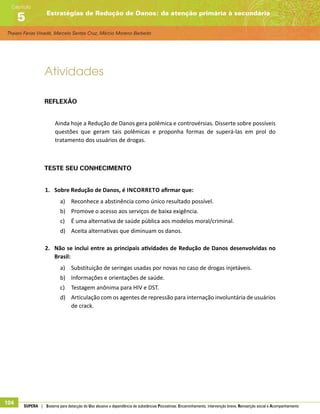 Thaiani Farias Vinadé, Marcelo Santos Cruz, Márcio Moreno Barbeito
Estratégias de Redução de Danos: da atenção primária à secundária
Capítulo
5
104 SUPERA | Sistema para detecção do Uso abusivo e dependência de substâncias Psicoativas: Encaminhamento, intervenção breve, Reinserção social e Acompanhamento
Atividades
Reflexão
Ainda hoje a Redução de Danos gera polêmica e controvérsias. Disserte sobre possíveis
questões que geram tais polêmicas e proponha formas de superá-las em prol do
tratamento dos usuários de drogas.
Teste seu conhecimento
1.	 Sobre Redução de Danos, é incorreto afirmar que:
a)	 Reconhece a abstinência como único resultado possível.
b)	 Promove o acesso aos serviços de baixa exigência.
c)	 É uma alternativa de saúde pública aos modelos moral/criminal.
d)	 Aceita alternativas que diminuam os danos.
2.	 Não se inclui entre as principais atividades de Redução de Danos desenvolvidas no
Brasil:
a)	 Substituição de seringas usadas por novas no caso de drogas injetáveis.
b)	 Informações e orientações de saúde.
c)	 Testagem anônima para HIV e DST.
d)	 Articulação com os agentes de repressão para internação involuntária de usuários
de crack.
 