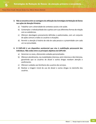 Thaiani Farias Vinadé, Marcelo Santos Cruz, Márcio Moreno Barbeito
Estratégias de Redução de Danos: da atenção primária à secundária
Capítulo
5
Módulo 5 | Atenção integral na rede de saúde
105
3.	 Não se encontra entre as vantagens da utilização das Estratégias de Redução de Danos
nas ações de Atenção Primária:
a)	 Trabalhar com a diversidade de contextos sociais e de saúde.
b)	 Contemplar a individualidade dos sujeitos com suas diferentes formas de relação
com as substâncias.
c)	 Oferecer abordagens previamente definidas e padronizadas, com um conjunto
de ações comuns a todos os usuários e situações.
d)	 Permitir a atenção à história de vida de cada pessoa e a proximidade com cada
um na comunidade.
4.	 O CAPS-AD é um dispositivo assistencial que visa à reabilitação psicossocial dos
indivíduos. Não estão entre os principais objetivos do CAPS-AD:
a)	 Gerenciar os casos, oferecendo cuidados personalizados.
b)	 Oferecer atendimento, nas modalidades intensiva, semi-intensiva e não intensiva,
garantindo que os usuários de álcool e outras drogas recebam atenção e
acolhimento.
c)	 Oferecer cuidados aos familiares dos usuários dos serviços.
d)	 Realizar a triagem inicial do uso de álcool e outras drogas no domicílio dos
usuários.
 