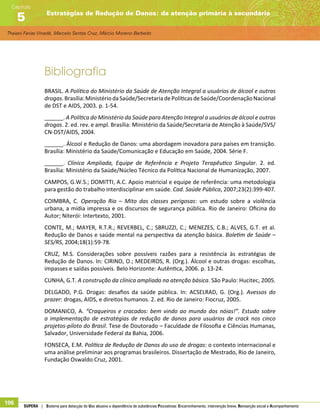 Thaiani Farias Vinadé, Marcelo Santos Cruz, Márcio Moreno Barbeito
Estratégias de Redução de Danos: da atenção primária à secundária
Capítulo
5
106 SUPERA | Sistema para detecção do Uso abusivo e dependência de substâncias Psicoativas: Encaminhamento, intervenção breve, Reinserção social e Acompanhamento
Bibliografia
BRASIL. A Política do Ministério da Saúde de Atenção Integral a usuários de álcool e outras
drogas.Brasília:MinistériodaSaúde/SecretariadePolíticasdeSaúde/CoordenaçãoNacional
de DST e AIDS, 2003. p. 1-54.
______. A Política do Ministério da Saúde para Atenção Integral a usuários de álcool e outras
drogas. 2. ed. rev. e ampl. Brasília: Ministério da Saúde/Secretaria de Atenção à Saúde/SVS/
CN-DST/AIDS, 2004.
______. Álcool e Redução de Danos: uma abordagem inovadora para países em transição.
Brasília: Ministério da Saúde/Comunicação e Educação em Saúde, 2004. Série F.
______. Clínica Ampliada, Equipe de Referência e Projeto Terapêutico Singular. 2. ed.
Brasília: Ministério da Saúde/Núcleo Técnico da Política Nacional de Humanização, 2007.
CAMPOS, G.W.S.; DOMITTI, A.C. Apoio matricial e equipe de referência: uma metodologia
para gestão do trabalho interdisciplinar em saúde. Cad. Saúde Pública, 2007;23(2):399-407.
COIMBRA, C. Operação Rio – Mito das classes perigosas: um estudo sobre a violência
urbana, a mídia impressa e os discursos de segurança pública. Rio de Janeiro: Oficina do
Autor; Niterói: Intertexto, 2001.
CONTE, M.; MAYER, R.T.R.; REVERBEL, C.; SBRUZZI, C.; MENEZES, C.B.; ALVES, G.T. et al.
Redução de Danos e saúde mental na perspectiva da atenção básica. Boletim de Saúde –
SES/RS, 2004;18(1):59-78.
CRUZ, M.S. Considerações sobre possíveis razões para a resistência às estratégias de
Redução de Danos. In: CIRINO, O.; MEDEIROS, R. (Org.). Álcool e outras drogas: escolhas,
impasses e saídas possíveis. Belo Horizonte: Autêntica, 2006. p. 13-24.
CUNHA, G.T. A construção da clínica ampliada na atenção básica. São Paulo: Hucitec, 2005.
DELGADO, P.G. Drogas: desafios da saúde pública. In: ACSELRAD, G. (Org.). Avessos do
prazer: drogas, AIDS, e direitos humanos. 2. ed. Rio de Janeiro: Fiocruz, 2005.
DOMANICO, A. “Craqueiros e cracados: bem vindo ao mundo dos nóias!”. Estudo sobre
a implementação de estratégias de redução de danos para usuários de crack nos cinco
projetos-piloto do Brasil. Tese de Doutorado – Faculdade de Filosofia e Ciências Humanas,
Salvador, Universidade Federal da Bahia, 2006.
FONSECA, E.M. Política de Redução de Danos do uso de drogas: o contexto internacional e
uma análise preliminar aos programas brasileiros. Dissertação de Mestrado, Rio de Janeiro,
Fundação Oswaldo Cruz, 2001.
 