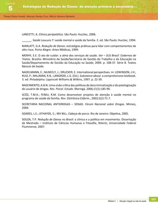 Thaiani Farias Vinadé, Marcelo Santos Cruz, Márcio Moreno Barbeito
Estratégias de Redução de Danos: da atenção primária à secundária
Capítulo
5
Módulo 5 | Atenção integral na rede de saúde
107
LANCETTI, A. Clínica peripatética. São Paulo: Hucitec, 2006.
______. Saúde Loucura 7: saúde mental e saúde da família. 2. ed. São Paulo: Hucitec, 1994.
MARLATT, G.A. Redução de Danos: estratégias práticas para lidar com comportamentos de
alto risco. Porto Alegre: Artes Médicas, 1999.
MERHY, E.E. O ato de cuidar: a alma dos serviços de saúde. Ver – SUS Brasil: Cadernos de
Textos. Brasília: Ministério da Saúde/Secretaria de Gestão do Trabalho e da Educação na
Saúde/Departamento de Gestão da Educação na Saúde, 2004. p. 108-37. Série B. Textos
Básicos de Saúde.
NADELMANN, E.; McNEELY, J.; DRUCKER, E. International perspectives. In: LOWINSON, J.H.;
RUIZ, P.; MILLMAN, R.B.; LANGROD, L.G. (Ed.). Substance abuse: a comprehensive textbook.
3. ed. Philadelphia: Lippincott Williams  Wilkins, 1997. p. 22-39.
NASCIMENTO, A.B.N. Uma visão crítica das políticas de descriminalização e de patologização
do usuário de drogas. Rev. Psicol. Estudo. Maringá, 2006;11(1):185-90.
SCÓZ, T.M.X.; FENILI, R.M. Como desenvolver projetos de atenção à saúde mental no
programa de saúde da família. Rev. Eletrônica Enferm., 2003;5(2):71-7.
SECRETARIA NACIONAL ANTIDROGAS – SENAD. Fórum Nacional sobre Drogas. Mimeo,
2004.
SOARES, L.E.; ATHAYDE, C.; MV BILL. Cabeça de porco. Rio de Janeiro: Objetiva, 2005.
SOUZA, T.P. Redução de Danos no Brasil: a clínica e a política em movimento. Dissertação
de Mestrado – Instituto de Ciências Humanas e Filosofia, Niterói, Universidade Federal
Fluminense, 2007.
 
