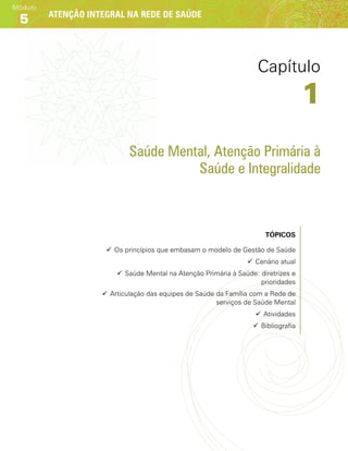 Atenção integral na rede de saúde
Módulo
5
Saúde Mental, Atenção Primária à
Saúde e Integralidade
Tópicos
99 Os princípios que embasam o modelo de Gestão de Saúde
99 Cenário atual
99 Saúde Mental na Atenção Primária à Saúde: diretrizes e
prioridades
99 Articulação das equipes de Saúde da Família com a Rede de
serviços de Saúde Mental
99 Atividades
99 Bibliografia
Capítulo
1
 