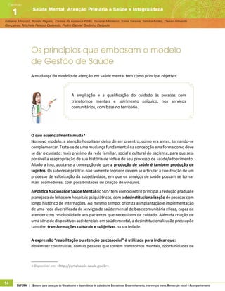 Fabiane Minozzo, Rosani Pagani, Karime da Fonseca Pôrto, Taciane Monteiro, Sonia Saraiva, Sandra Fortes, Daniel Almeida
Gonçalves, Michele Peixoto Quevedo, Pedro Gabriel Godinho Delgado
Saúde Mental, Atenção Primária à Saúde e Integralidade
Capítulo
1
14 SUPERA | Sistema para detecção do Uso abusivo e dependência de substâncias Psicoativas: Encaminhamento, intervenção breve, Reinserção social e Acompanhamento
Os princípios que embasam o modelo
de Gestão de Saúde
A mudança do modelo de atenção em saúde mental tem como principal objetivo:
A ampliação e a qualificação do cuidado às pessoas com
transtornos mentais e sofrimento psíquico, nos serviços
comunitários, com base no território.
O que essencialmente muda?
No novo modelo, a atenção hospitalar deixa de ser o centro, como era antes, tornando-se
complementar. Trata-se de uma mudança fundamental na concepção e na forma como deve
se dar o cuidado: mais próximo da rede familiar, social e cultural do paciente, para que seja
possível a reapropriação de sua história de vida e de seu processo de saúde/adoecimento.
Aliado a isso, adota-se a concepção de que a produção de saúde é também produção de
sujeitos. Os saberes e práticas não somente técnicos devem se articular à construção de um
processo de valorização da subjetividade, em que os serviços de saúde possam se tornar
mais acolhedores, com possibilidades de criação de vínculos.
A Política Nacional de Saúde Mental do SUS1
tem como diretriz principal a redução gradual e
planejada de leitos em hospitais psiquiátricos, com a desinstitucionalização de pessoas com
longo histórico de internações. Ao mesmo tempo, prioriza a implantação e implementação
de uma rede diversificada de serviços de saúde mental de base comunitária eficaz, capaz de
atender com resolubilidade aos pacientes que necessitem de cuidado. Além da criação de
uma série de dispositivos assistenciais em saúde mental, a desinstitucionalização pressupõe
também transformações culturais e subjetivas na sociedade.
A expressão “reabilitação ou atenção psicossocial” é utilizada para indicar que:
devem ser construídas, com as pessoas que sofrem transtornos mentais, oportunidades de
1 Disponível em: http://portalsaude.saude.gov.br. 	
 