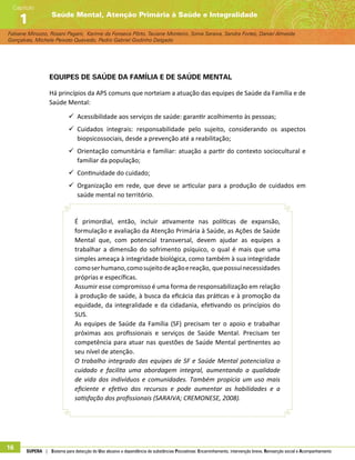 Fabiane Minozzo, Rosani Pagani, Karime da Fonseca Pôrto, Taciane Monteiro, Sonia Saraiva, Sandra Fortes, Daniel Almeida
Gonçalves, Michele Peixoto Quevedo, Pedro Gabriel Godinho Delgado
Saúde Mental, Atenção Primária à Saúde e Integralidade
Capítulo
1
16 SUPERA | Sistema para detecção do Uso abusivo e dependência de substâncias Psicoativas: Encaminhamento, intervenção breve, Reinserção social e Acompanhamento
Equipes de Saúde da Família e de saúde mental
Há princípios da APS comuns que norteiam a atuação das equipes de Saúde da Família e de
Saúde Mental:
99 Acessibilidade aos serviços de saúde: garantir acolhimento às pessoas;
99 Cuidados integrais: responsabilidade pelo sujeito, considerando os aspectos
biopsicossociais, desde a prevenção até a reabilitação;
99 Orientação comunitária e familiar: atuação a partir do contexto sociocultural e
familiar da população;
99 Continuidade do cuidado;
99 Organização em rede, que deve se articular para a produção de cuidados em
saúde mental no território.
É primordial, então, incluir ativamente nas políticas de expansão,
formulação e avaliação da Atenção Primária à Saúde, as Ações de Saúde
Mental que, com potencial transversal, devem ajudar as equipes a
trabalhar a dimensão do sofrimento psíquico, o qual é mais que uma
simples ameaça à integridade biológica, como também à sua integridade
comoserhumano,comosujeitodeaçãoereação, quepossuinecessidades
próprias e específicas.
Assumir esse compromisso é uma forma de responsabilização em relação
à produção de saúde, à busca da eficácia das práticas e à promoção da
equidade, da integralidade e da cidadania, efetivando os princípios do
SUS.
As equipes de Saúde da Família (SF) precisam ter o apoio e trabalhar
próximas aos profissionais e serviços de Saúde Mental. Precisam ter
competência para atuar nas questões de Saúde Mental pertinentes ao
seu nível de atenção.
O trabalho integrado das equipes de SF e Saúde Mental potencializa o
cuidado e facilita uma abordagem integral, aumentando a qualidade
de vida dos indivíduos e comunidades. Também propicia um uso mais
eficiente e efetivo dos recursos e pode aumentar as habilidades e a
satisfação dos profissionais (SARAIVA; CREMONESE, 2008).
 