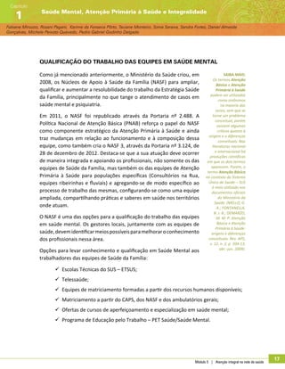 Módulo 5 | Atenção integral na rede de saúde
17
Fabiane Minozzo, Rosani Pagani, Karime da Fonseca Pôrto, Taciane Monteiro, Sonia Saraiva, Sandra Fortes, Daniel Almeida
Gonçalves, Michele Peixoto Quevedo, Pedro Gabriel Godinho Delgado
Saúde Mental, Atenção Primária à Saúde e Integralidade
Capítulo
1
Qualificação do trabalho das equipes em saúde mental
Como já mencionado anteriormente, o Ministério da Saúde criou, em
2008, os Núcleos de Apoio à Saúde da Família (NASF) para ampliar,
qualificar e aumentar a resolubilidade do trabalho da Estratégia Saúde
da Família, principalmente no que tange o atendimento de casos em
saúde mental e psiquiatria.
Em 2011, o NASF foi republicado através da Portaria nº 2.488. A
Política Nacional de Atenção Básica (PNAB) reforça o papel do NASF
como componente estratégico da Atenção Primária à Saúde e ainda
traz mudanças em relação ao funcionamento e à composição dessa
equipe, como também cria o NASF 3, através da Portaria nº 3.124, de
28 de dezembro de 2012. Destaca-se que a sua atuação deve ocorrer
de maneira integrada e apoiando os profissionais, não somente os das
equipes de Saúde da Família, mas também os das equipes de Atenção
Primária à Saúde para populações específicas (Consultórios na Rua,
equipes ribeirinhas e fluviais) e agregando-se de modo específico ao
processo de trabalho das mesmas, configurando-se como uma equipe
ampliada, compartilhando práticas e saberes em saúde nos territórios
onde atuam.
O NASF é uma das opções para a qualificação do trabalho das equipes
em saúde mental. Os gestores locais, juntamente com as equipes de
saúde,devemidentificarmeiospossíveisparamelhoraroconhecimento
dos profissionais nessa área.
Opções para levar conhecimento e qualificação em Saúde Mental aos
trabalhadores das equipes de Saúde da Família:
99 Escolas Técnicas do SUS – ETSUS;
99 Telessaúde;
99 Equipes de matriciamento formadas a partir dos recursos humanos disponíveis;
99 Matriciamento a partir do CAPS, dos NASF e dos ambulatórios gerais;
99 Ofertas de cursos de aperfeiçoamento e especialização em saúde mental;
99 Programa de Educação pelo Trabalho – PET Saúde/Saúde Mental.
SAIBA MAIS:
Os termos Atenção
Básica e Atenção
Primária à Saúde
podem ser utilizados
como sinônimos
na maioria das
vezes, sem que se
torne um problema
conceitual, porém
existem algumas
críticas quanto à
origem e a diferenças
conceituais. Nas
literaturas nacional
e internacional há
produções cientificas
em que os dois termos
aparecem. Porém, o
termo Atenção Básica
no contexto do Sistema
Único de Saúde – SUS
é mais utilizado nos
documentos oficiais
do Ministério da
Saúde. (MELLO, G.
A.; FONTANELLA,
B. J. B.; DEMARZO,
M. M. P. Atenção
Básica e Atenção
Primária à Saúde:
origens e diferenças
conceituais. Rev. APS,
v. 12, n. 2, p. 204-13,
abr.-jun. 2009).
 