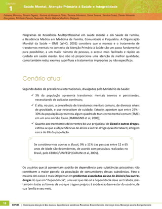 Fabiane Minozzo, Rosani Pagani, Karime da Fonseca Pôrto, Taciane Monteiro, Sonia Saraiva, Sandra Fortes, Daniel Almeida
Gonçalves, Michele Peixoto Quevedo, Pedro Gabriel Godinho Delgado
Saúde Mental, Atenção Primária à Saúde e Integralidade
Capítulo
1
18 SUPERA | Sistema para detecção do Uso abusivo e dependência de substâncias Psicoativas: Encaminhamento, intervenção breve, Reinserção social e Acompanhamento
Programas de Residência Multiprofissional em saúde mental e em Saúde da Família,
e Residência Médica em Medicina de Família, Comunidade e Psiquiatria. A Organização
Mundial da Saúde – OMS (WHO, 2001) considera que o manejo e o tratamento de
transtornos mentais no contexto da Atenção Primária à Saúde são um passo fundamental
para possibilitar, a um maior número de pessoas, o acesso mais facilitado e rápido ao
cuidado em saúde mental. Isso não só proporciona uma atenção de melhor qualidade,
como também reduz exames supérfluos e tratamentos impróprios ou não específicos.
Cenário atual
Segundo dados de prevalência internacionais, divulgados pelo Ministério da Saúde:
99 3% da população apresenta transtornos mentais severos e persistentes,
necessitando de cuidados contínuos;
99 É alta, no país, a prevalência de transtornos mentais comuns, de diversos níveis
de gravidade, e que necessitam de cuidado. Estudos apontam que entre 25% -
30% da população apresentou algum quadro de transtorno mental comum (TMC)
em um ano em São Paulo (MARAGNO et al, 2006);
99 Quanto aos transtornos decorrentes do uso prejudicial de álcool e outras drogas,
estima-se que as dependências de álcool e outras drogas (exceto tabaco) atingem
cerca de 6% da população.
Se considerarmos apenas o álcool, 9% a 11% das pessoas entre 12 e 65
anos de idade são dependentes, de acordo com pesquisas realizadas no
Brasil, pelo CEBRID/UNIFESP (CARLINI et al, 2005).
Os usuários que já apresentam padrão de dependência para substâncias psicoativas não
constituem a maior parcela da população de consumidores dessas substâncias. Para a
maioria dos casos é mais útil pensar em problemas associados ao uso de álcool e/ou outras
drogas do que em “dependência”, uma vez que não só a dependência deve ser tratada, mas
também todas as formas de uso que tragam prejuízo à saúde e ao bem-estar do usuário, de
sua família e seu meio.
 