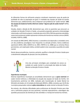 Módulo 5 | Atenção integral na rede de saúde
19
Fabiane Minozzo, Rosani Pagani, Karime da Fonseca Pôrto, Taciane Monteiro, Sonia Saraiva, Sandra Fortes, Daniel Almeida
Gonçalves, Michele Peixoto Quevedo, Pedro Gabriel Godinho Delgado
Saúde Mental, Atenção Primária à Saúde e Integralidade
Capítulo
1
As diferentes formas de sofrimento psíquico constituem importante causa de perda de
qualidade de vida na população em geral. A realidade das equipes de Saúde da Família
demonstra que, cotidianamente, elas se deparam com problemas de “saúde mental”: 56%
das equipes de Saúde da Família referiram realizar “alguma ação de saúde mental” (OPAS;
MS, 2002).
Estudos, desde a década de 80, demonstram que, entre os pacientes que procuram as
unidades de Atenção Primária à Saúde, uma grande proporção apresenta sintomatologia
relacionada a sofrimento psíquico, revelando que entre 33% e 56% dos pacientes atendidos,
nesse nível assistencial, podem apresentar sintomas de transtornos mentais comuns (Mari;
Vilano; Fortes; 2008).
Um estudo da OMS (WHO, 2001) levantou a coexistência de depressão e ansiedade como
um dos problemas psicológicos mais frequentes na atenção primária. Outras evidências
apontaram (WHO, 2001; AARAYA et al, 2001; FORTES et al, 2008) que os sintomas físicos
persistentes, sem explicação médica, também podem estar associados a questões de saúde
mental.
Diante dessas prevalências, é preciso, portanto, qualificar a Atenção Primária à Saúde para
o atendimento adequado de pessoas com tais problemas.
Uma das principais estratégias para ampliação do acesso ao
cuidado em saúde mental é a priorização das Ações de Saúde
Mental na Atenção Primária à Saúde.
Experiências municipais
Diversas experiências municipais já consolidadas demonstram que o apoio matricial em
saúde mental melhorou a efetividade da atuação das equipes de Saúde da Família. Um
levantamento preliminar de 2006, realizado pela Coordenação de Saúde Mental do
Ministério da Saúde, em 12 estados da federação (Brasil, 2006), constatou que 16,3% dos
municípios pesquisados realizam ações sistemáticas de saúde mental na Atenção Primária.
No entanto, são referidas dificuldades pelos profissionais de Atenção Primária para lidar
com o sofrimento psíquico de seus pacientes, incluindo especialmente a abordagem das
questões psicossociais da clientela por eles atendida e o manejo de transtornos mentais.
 