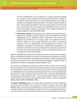 Módulo 5 | Atenção integral na rede de saúde
23
Fabiane Minozzo, Rosani Pagani, Karime da Fonseca Pôrto, Taciane Monteiro, Sonia Saraiva, Sandra Fortes, Daniel Almeida
Gonçalves, Michele Peixoto Quevedo, Pedro Gabriel Godinho Delgado
Saúde Mental, Atenção Primária à Saúde e Integralidade
Capítulo
1
em rever e problematizar o caso, contando com o suporte e aporte do apoiador
ou da equipe de apoio matricial, buscando possíveis alternativas e revisões na
condução da situação. De acordo com as necessidades de alguns casos, pode ser
necessária a participação direta do apoiador ou de outros serviços de saúde da
rede, o que não desresponsabiliza a equipe de SF pela situação. O exercício deve
visar o entendimento de vários aspectos da singularidade do caso, a partir da
troca de informações, hipóteses e experiências, com o objetivo de formular um
projeto terapêutico singular (OLIVEIRA, 2010);
99 Atendimento conjunto: intervenções que são realizadas conjuntamente entre a
equipe de SF e apoiador ou equipe matricial, através de atendimento individual
compartilhado, seja na unidade de saúde, no domicílio ou até mesmo na rua;
realização de procedimentos em conjunto, tendo como objetivo transformar
saberes e práticas em atos, gerando experiência para todos os profissionais
envolvidos. Gera-se a oportunidade de compartilhamento de saberes e de
dificuldades no cotidiano. Os atendimentos compartilhados proporcionam aos
profissionais da SF observar como o apoiador aborda o caso, bem como permitem
ao mesmo que vivencie mais de perto o vínculo e os tensionamentos que vivem
os profissionais da SF (OLIVEIRA, 2010).
Algumasmodalidadesdeatendimentosconjuntossão:consulta,visitadomiciliar,abordagem
familiar, coordenação de grupos em conjunto e enfrentamentos de desafios no território.
No apoio matricial, o profissional responsável pode participar de reuniões de planejamento
das equipes, discussão de casos, de atendimentos compartilhados e específico, além de
participar das iniciativas de educação permanente (BRASIL, 2010).
Ao aumentar a capacidade das equipes de Saúde da Família em lidar com o sofrimento
psíquico e integrá-las com os demais pontos da rede assistencial, o apoio matricial possibilita
que a prevenção e o tratamento dos transtornos mentais, assim como a promoção da saúde
e a reabilitação psicossocial, aconteçam a partir da Atenção Primária. A corresponsabilização
pela demanda – tanto a equipe de Saúde da Família como a equipe de Saúde Mental são
responsáveis por determinado território –, leva à desconstrução da lógica de referência e
contrarreferência, que favorece a desresponsabilização e dificulta o acesso da população.
(BRASIL, 2004; SARAIVA; CREMONESE, 2008).
O cuidado compartilhado prevê uma rede de ações, dispositivos de saúde e dispositivos
comunitários que possibilitam que o processo de cuidar se organize, tendo como eixo
central o sujeito e seu processo de saúde/doença. O locus do tratamento se revela mutável
ao longo do tempo, com intensificação no ponto da rede em que a atenção demonstra ser
mais viável, seja este na Atenção Primária à Saúde, nos serviços especializados ou em ambos.
 