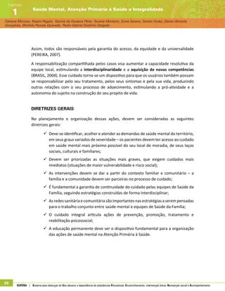 Fabiane Minozzo, Rosani Pagani, Karime da Fonseca Pôrto, Taciane Monteiro, Sonia Saraiva, Sandra Fortes, Daniel Almeida
Gonçalves, Michele Peixoto Quevedo, Pedro Gabriel Godinho Delgado
Saúde Mental, Atenção Primária à Saúde e Integralidade
Capítulo
1
24 SUPERA | Sistema para detecção do Uso abusivo e dependência de substâncias Psicoativas: Encaminhamento, intervenção breve, Reinserção social e Acompanhamento
Assim, todos são responsáveis pela garantia do acesso, da equidade e da universalidade
(PEREIRA, 2007).
A responsabilização compartilhada pelos casos visa aumentar a capacidade resolutiva da
equipe local, estimulando a interdisciplinaridade e a aquisição de novas competências
(BRASIL, 2004). Esse cuidado torna-se um dispositivo para que os usuários também possam
se responsabilizar pelo seu tratamento, pelos seus sintomas e pela sua vida, produzindo
outras relações com o seu processo de adoecimento, estimulando a pró-atividade e a
autonomia do sujeito na construção do seu projeto de vida.
Diretrizes Gerais
No planejamento e organização dessas ações, devem ser consideradas as seguintes
diretrizes gerais:
99 Deve-se identificar, acolher e atender as demandas de saúde mental do território,
em seus graus variados de severidade – os pacientes devem ter acesso ao cuidado
em saúde mental mais próximo possível do seu local de moradia, de seus laços
sociais, culturais e familiares;
99 Devem ser priorizadas as situações mais graves, que exigem cuidados mais
imediatos (situações de maior vulnerabilidade e risco social);
99 As intervenções devem se dar a partir do contexto familiar e comunitário – a
família e a comunidade devem ser parceiras no processo de cuidado;
99 É fundamental a garantia de continuidade do cuidado pelas equipes de Saúde da
Família, seguindo estratégias construídas de forma interdisciplinar;
99 Asredessanitáriaecomunitáriasãoimportantesnasestratégiasaserempensadas
para o trabalho conjunto entre saúde mental e equipes de Saúde da Família;
99 O cuidado integral articula ações de prevenção, promoção, tratamento e
reabilitação psicossocial;
99 A educação permanente deve ser o dispositivo fundamental para a organização
das ações de saúde mental na Atenção Primária à Saúde.
 