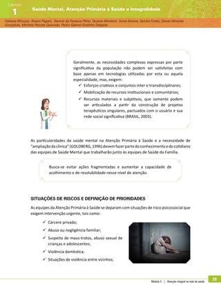 Módulo 5 | Atenção integral na rede de saúde
25
Fabiane Minozzo, Rosani Pagani, Karime da Fonseca Pôrto, Taciane Monteiro, Sonia Saraiva, Sandra Fortes, Daniel Almeida
Gonçalves, Michele Peixoto Quevedo, Pedro Gabriel Godinho Delgado
Saúde Mental, Atenção Primária à Saúde e Integralidade
Capítulo
1
Geralmente, as necessidades complexas expressas por parte
significativa da população não podem ser satisfeitas com
base apenas em tecnologias utilizadas por esta ou aquela
especialidade, mas, exigem:
99 Esforços criativos e conjuntos inter e transdisciplinares;
99 Mobilização de recursos institucionais e comunitários;
99 Recursos materiais e subjetivos, que somente podem
ser articulados a partir da construção de projetos
terapêuticos singulares, pactuados com o usuário e sua
rede social significativa (BRASIL, 2003).
As particularidades da saúde mental na Atenção Primária à Saúde e a necessidade de
“ampliaçãodaclínica”(GOLDBERG,1996)devemfazerpartedoconhecimentoedocotidiano
das equipes de Saúde Mental que trabalharão junto às equipes de Saúde da Família.
Busca-se evitar ações fragmentadas e aumentar a capacidade de
acolhimento e de resolubilidade nesse nível de atenção.
Situações de riscos e definição de prioridades
As equipes da Atenção Primária à Saúde se deparam com situações de risco psicossocial que
exigem intervenção urgente, tais como:
99 Cárcere privado;
99 Abuso ou negligência familiar;
99 Suspeita de maus-tratos, abuso sexual de
crianças e adolescentes;
99 Violência doméstica;
99 Situações de violência entre vizinhos;
 