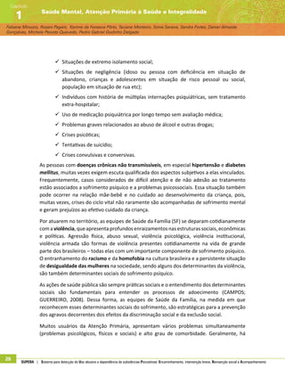 Fabiane Minozzo, Rosani Pagani, Karime da Fonseca Pôrto, Taciane Monteiro, Sonia Saraiva, Sandra Fortes, Daniel Almeida
Gonçalves, Michele Peixoto Quevedo, Pedro Gabriel Godinho Delgado
Saúde Mental, Atenção Primária à Saúde e Integralidade
Capítulo
1
26 SUPERA | Sistema para detecção do Uso abusivo e dependência de substâncias Psicoativas: Encaminhamento, intervenção breve, Reinserção social e Acompanhamento
99 Situações de extremo isolamento social;
99 Situações de negligência (idoso ou pessoa com deficiência em situação de
abandono, crianças e adolescentes em situação de risco pessoal ou social,
população em situação de rua etc);
99 Indivíduos com história de múltiplas internações psiquiátricas, sem tratamento
extra-hospitalar;
99 Uso de medicação psiquiátrica por longo tempo sem avaliação médica;
99 Problemas graves relacionados ao abuso de álcool e outras drogas;
99 Crises psicóticas;
99 Tentativas de suicídio;
99 Crises convulsivas e conversivas.
As pessoas com doenças crônicas não transmissíveis, em especial hipertensão e diabetes
mellitus, muitas vezes exigem escuta qualificada dos aspectos subjetivos a elas vinculados.
Frequentemente, casos considerados de difícil atenção e de não adesão ao tratamento
estão associados a sofrimento psíquico e a problemas psicossociais. Essa situação também
pode ocorrer na relação mãe-bebê e no cuidado ao desenvolvimento da criança, pois,
muitas vezes, crises do ciclo vital não raramente são acompanhadas de sofrimento mental
e geram prejuízos ao efetivo cuidado da criança.
Por atuarem no território, as equipes de Saúde da Família (SF) se deparam cotidianamente
comaviolência,queapresentaprofundosenraizamentosnasestruturassociais,econômicas
e políticas. Agressão física, abuso sexual, violência psicológica, violência institucional,
violência armada são formas de violência presentes cotidianamente na vida de grande
parte dos brasileiros – todas elas com um importante componente de sofrimento psíquico.
O entranhamento do racismo e da homofobia na cultura brasileira e a persistente situação
de desigualdade das mulheres na sociedade, sendo alguns dos determinantes da violência,
são também determinantes sociais do sofrimento psíquico.
As ações de saúde pública são sempre práticas sociais e o entendimento dos determinantes
sociais são fundamentais para entender os processos de adoecimento (CAMPOS;
GUERREIRO, 2008). Dessa forma, as equipes de Saúde da Família, na medida em que
reconhecem esses determinantes sociais do sofrimento, são estratégicas para a prevenção
dos agravos decorrentes dos efeitos da discriminação social e da exclusão social.
Muitos usuários da Atenção Primária, apresentam vários problemas simultaneamente
(problemas psicológicos, físicos e sociais) e alto grau de comorbidade. Geralmente, há
 
