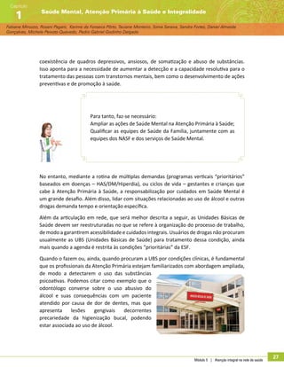 Módulo 5 | Atenção integral na rede de saúde
27
Fabiane Minozzo, Rosani Pagani, Karime da Fonseca Pôrto, Taciane Monteiro, Sonia Saraiva, Sandra Fortes, Daniel Almeida
Gonçalves, Michele Peixoto Quevedo, Pedro Gabriel Godinho Delgado
Saúde Mental, Atenção Primária à Saúde e Integralidade
Capítulo
1
coexistência de quadros depressivos, ansiosos, de somatização e abuso de substâncias.
Isso aponta para a necessidade de aumentar a detecção e a capacidade resolutiva para o
tratamento das pessoas com transtornos mentais, bem como o desenvolvimento de ações
preventivas e de promoção à saúde.
Para tanto, faz-se necessário:
Ampliar as ações de Saúde Mental na Atenção Primária à Saúde;
Qualificar as equipes de Saúde da Família, juntamente com as
equipes dos NASF e dos serviços de Saúde Mental.
No entanto, mediante a rotina de múltiplas demandas (programas verticais “prioritários”
baseados em doenças – HAS/DM/Hiperdia), ou ciclos de vida – gestantes e crianças que
cabe à Atenção Primária à Saúde, a responsabilização por cuidados em Saúde Mental é
um grande desafio. Além disso, lidar com situações relacionadas ao uso de álcool e outras
drogas demanda tempo e orientação específica.
Além da articulação em rede, que será melhor descrita a seguir, as Unidades Básicas de
Saúde devem ser reestruturadas no que se refere à organização do processo de trabalho,
de modo a garantirem acessibilidade e cuidados integrais. Usuários de drogas não procuram
usualmente as UBS (Unidades Básicas de Saúde) para tratamento dessa condição, ainda
mais quando a agenda é restrita às condições “prioritárias” da ESF.
Quando o fazem ou, ainda, quando procuram a UBS por condições clínicas, é fundamental
que os profissionais da Atenção Primária estejam familiarizados com abordagem ampliada,
de modo a detectarem o uso das substâncias
psicoativas. Podemos citar como exemplo que o
odontólogo converse sobre o uso abusivo do
álcool e suas consequências com um paciente
atendido por causa de dor de dentes, mas que
apresenta lesões gengivais decorrentes
precariedade da higienização bucal, podendo
estar associada ao uso de álcool.
 