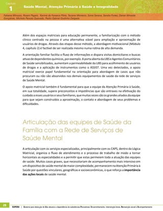 Fabiane Minozzo, Rosani Pagani, Karime da Fonseca Pôrto, Taciane Monteiro, Sonia Saraiva, Sandra Fortes, Daniel Almeida
Gonçalves, Michele Peixoto Quevedo, Pedro Gabriel Godinho Delgado
Saúde Mental, Atenção Primária à Saúde e Integralidade
Capítulo
1
28 SUPERA | Sistema para detecção do Uso abusivo e dependência de substâncias Psicoativas: Encaminhamento, intervenção breve, Reinserção social e Acompanhamento
Além dos espaços matriciais para educação permanente, a familiarização com o método
clínico centrado na pessoa é uma alternativa viável para ampliação e aproximação de
usuários de drogas. Através das etapas desse método, a abordagem motivacional (Módulo
4, capítulo 2) é factível de ser realizada mesmo numa rotina de alta demanda.
A orientação familiar facilita o fluxo de informações e dispara visitas domiciliares e buscas
ativasdedependentesquímicos,porexemplo.AportaabertadaUBSeAgentesComunitários
de Saúde sensibilizados, aumentam a permeabilidade da UBS para acolhimento de usuários
de drogas e a aplicação de instrumentos como o ASSIST. Uma vez detectados, o apoio
matricial exerce papel fundamental na orientação para abordagem de casos que não
procuram ou não são absorvidos nos demais equipamentos de saúde da rede de serviços
de Saúde Mental.
O apoio matricial também é fundamental para que a equipe da Atenção Primária à Saúde,
em sua totalidade, supere preconceitos e impotências que são entraves na efetivação do
cuidado aessesusuárioseseusfamiliares,quemuitasvezessãoosgrandesaliados daequipe
para que sejam construídos a aproximação, o contato e abordagem de seus problemas e
dificuldades.
Articulação das equipes de Saúde da
Família com a Rede de Serviços de
Saúde Mental
A articulação com os serviços especializados, principalmente com os CAPS, dentro da Lógica
Matricial, organiza o fluxo de atendimento e o processo de trabalho de modo a tornar
horizontais as especialidades e a permitir que estas permeiem toda a atuação das equipes
de saúde. Muitos casos graves, que necessitariam de acompanhamento mais intensivo em
um dispositivo de saúde mental de maior complexidade, permanecem na Atenção Primária à
Saúde por questões vinculares, geográficas e socioeconômicas, o que reforça a importância
das ações locais de saúde mental.
 