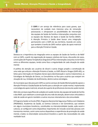 Módulo 5 | Atenção integral na rede de saúde
29
Fabiane Minozzo, Rosani Pagani, Karime da Fonseca Pôrto, Taciane Monteiro, Sonia Saraiva, Sandra Fortes, Daniel Almeida
Gonçalves, Michele Peixoto Quevedo, Pedro Gabriel Godinho Delgado
Saúde Mental, Atenção Primária à Saúde e Integralidade
Capítulo
1
O CAPS é um serviço de referência para casos graves, que
necessitem de cuidado mais intensivo e/ou de reinserção
psicossocial, e ultrapassem as possibilidades de intervenção
das equipes de Saúde da Família e intervenções conjuntas com
as equipes dos Núcleos de Apoio à Saúde da Família (NASF).
A Atenção Primária à Saúde deve buscar uma integração
permanente com o CAPS de seu território, levando em conta
que também é tarefa do CAPS realizar ações de apoio matricial
para a Atenção Primária à Saúde.
Destaca-se a importância da integração entre as equipes de Saúde da Família e de NASF
com os CAPS, a partir da organização de espaços coletivos de trocas, discussões de casos,
construções de Projetos Terapêuticos Singulares (PTS) e intervenções conjuntas no território
entre as diferentes equipes, tendo como foco a singularidade de cada situação de saúde
mental.
A política de atenção aos usuários de álcool e outras drogas propõe a constituição de
uma rede que articule a Atenção Primária à Saúde, os CAPS Álcool e Drogas (CAPS-AD), os
leitos para internação em Hospitais Gerais (para desintoxicação e outros tratamentos), as
Estratégias de Redução de Danos, os Consultórios na Rua para usuários que estejam em
situação de rua, Unidades de Acolhimento, dentre outras estratégias.
Os municípios que não possuem CAPS ou outros serviços de Saúde Mental poderão apoiar a
Atenção Primária à Saúde/Saúde da Família para a atenção em saúde mental, implantando
a estratégia do apoio matricial, através do suporte de profissionais da área da saúde mental.
Alémdos serviçosespecíficos decuidados emsaúde mental,das equipes deSaúde da Família
e dos NASF, que viabilizam a construção de uma rede de atenção, devem estar articulados à
rede de saúde em geral e também a outros recursos intersetoriais e da comunidade.
O Programa Saúde na Escola (PSE), Programa Nacional de Segurança Pública com Cidadania
(PRONASCI), Academias da Saúde, os Centros Culturais e de Convivência, que existem
em alguns municípios brasileiros, constituídos na intersetorialidade (saúde, ação social e
cultura), se configuram como dispositivos importantes de inclusão social das pessoas com
transtornos mentais, assim como outros dispositivos e experiências de promoção da saúde
mental, criados na diversidade sociocultural brasileira a partir das necessidades de cada
realidade local.
 