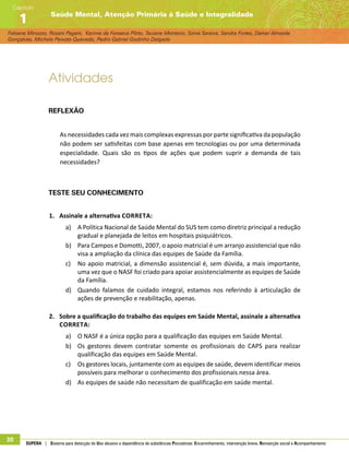 Fabiane Minozzo, Rosani Pagani, Karime da Fonseca Pôrto, Taciane Monteiro, Sonia Saraiva, Sandra Fortes, Daniel Almeida
Gonçalves, Michele Peixoto Quevedo, Pedro Gabriel Godinho Delgado
Saúde Mental, Atenção Primária à Saúde e Integralidade
Capítulo
1
30 SUPERA | Sistema para detecção do Uso abusivo e dependência de substâncias Psicoativas: Encaminhamento, intervenção breve, Reinserção social e Acompanhamento
Atividades
Reflexão
As necessidades cada vez mais complexas expressas por parte significativa da população
não podem ser satisfeitas com base apenas em tecnologias ou por uma determinada
especialidade. Quais são os tipos de ações que podem suprir a demanda de tais
necessidades?
Teste seu conhecimento
1.	 Assinale a alternativa correta:
a)	 A Política Nacional de Saúde Mental do SUS tem como diretriz principal a redução
gradual e planejada de leitos em hospitais psiquiátricos.
b)	 Para Campos e Domotti, 2007, o apoio matricial é um arranjo assistencial que não
visa a ampliação da clínica das equipes de Saúde da Família.
c)	 No apoio matricial, a dimensão assistencial é, sem dúvida, a mais importante,
uma vez que o NASF foi criado para apoiar assistencialmente as equipes de Saúde
da Família.
d)	 Quando falamos de cuidado integral, estamos nos referindo à articulação de
ações de prevenção e reabilitação, apenas.
2.	 Sobre a qualificação do trabalho das equipes em Saúde Mental, assinale a alternativa
correta:
a)	 O NASF é a única opção para a qualificação das equipes em Saúde Mental.
b)	 Os gestores devem contratar somente os profissionais do CAPS para realizar
qualificação das equipes em Saúde Mental.
c)	 Os gestores locais, juntamente com as equipes de saúde, devem identificar meios
possíveis para melhorar o conhecimento dos profissionais nessa área.
d)	 As equipes de saúde não necessitam de qualificação em saúde mental.
 
