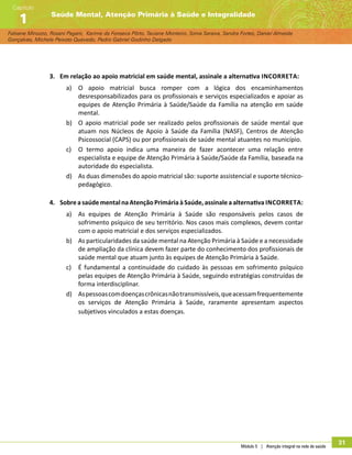 Módulo 5 | Atenção integral na rede de saúde
31
Fabiane Minozzo, Rosani Pagani, Karime da Fonseca Pôrto, Taciane Monteiro, Sonia Saraiva, Sandra Fortes, Daniel Almeida
Gonçalves, Michele Peixoto Quevedo, Pedro Gabriel Godinho Delgado
Saúde Mental, Atenção Primária à Saúde e Integralidade
Capítulo
1
3.	 Em relação ao apoio matricial em saúde mental, assinale a alternativa incorreta:
a)	 O apoio matricial busca romper com a lógica dos encaminhamentos
desresponsabilizados para os profissionais e serviços especializados e apoiar as
equipes de Atenção Primária à Saúde/Saúde da Família na atenção em saúde
mental.
b)	 O apoio matricial pode ser realizado pelos profissionais de saúde mental que
atuam nos Núcleos de Apoio à Saúde da Família (NASF), Centros de Atenção
Psicossocial (CAPS) ou por profissionais de saúde mental atuantes no município.
c)	 O termo apoio indica uma maneira de fazer acontecer uma relação entre
especialista e equipe de Atenção Primária à Saúde/Saúde da Família, baseada na
autoridade do especialista.
d)	 As duas dimensões do apoio matricial são: suporte assistencial e suporte técnico-
pedagógico.
4.	 Sobre a saúde mental na Atenção Primária à Saúde, assinale a alternativa incorreta:
a)	 As equipes de Atenção Primária à Saúde são responsáveis pelos casos de
sofrimento psíquico de seu território. Nos casos mais complexos, devem contar
com o apoio matricial e dos serviços especializados.
b)	 As particularidades da saúde mental na Atenção Primária à Saúde e a necessidade
de ampliação da clínica devem fazer parte do conhecimento dos profissionais de
saúde mental que atuam junto às equipes de Atenção Primária à Saúde.
c)	 É fundamental a continuidade do cuidado às pessoas em sofrimento psíquico
pelas equipes de Atenção Primária à Saúde, seguindo estratégias construídas de
forma interdisciplinar.
d)	 Aspessoascomdoençascrônicasnãotransmissíveis,queacessamfrequentemente
os serviços de Atenção Primária à Saúde, raramente apresentam aspectos
subjetivos vinculados a estas doenças.
 