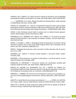 Módulo 5 | Atenção integral na rede de saúde
33
Fabiane Minozzo, Rosani Pagani, Karime da Fonseca Pôrto, Taciane Monteiro, Sonia Saraiva, Sandra Fortes, Daniel Almeida
Gonçalves, Michele Peixoto Quevedo, Pedro Gabriel Godinho Delgado
Saúde Mental, Atenção Primária à Saúde e Integralidade
Capítulo
1
CAMPOS, G.W.S.; DOMITTI, A.C. Apoio matricial e equipe de referência: uma metodologia
para gestão do trabalho interdisciplinar em saúde. Cad. Saúde Pública, 2007; 23(2):399-407.
______; GUERREIRO, A.V.P. (Org.). Manual de práticas da Atenção Básica: saúde ampliada
e compartilhada. São Paulo: Hucitec, 2008.
CARLINI, E.A.; GALDURÓZ, J.C.F. (Coord.). II Levantamento domiciliar sobre o uso de drogas
psicotrópicas no Brasil: estudo envolvendo as 108 maiores cidades do país: 2005. São Paulo:
Centro Brasileiro de Informações sobre Drogas Psicotrópicas – CEBRID/SENAD, 2006. 468 p.
COHEN, A. (Ed.). Delivering mental health in primary care: an evidence-based approach.
London: Royal College of General Practitioners, 2008.
FONTANELLA, B.J.B.; DEMARZO, M.P.; MELLO, G.A.; FORTES, S.L. Os usuários de álcool,
Atenção Primária à Saúde e o que é perdido na tradução. Interface – Comunic Saúde Educ.,
2011;15(37):573-85.
FORTES, S.; VILLANO, L.; LOPES, C. Nosological profile and prevalence of common mental
disorders of patients seen at the Family Health Program (FHP) units in Petrópolis, Rio de
Janeiro. Rev. Bras. Psiquiatria, 2008;30(1):32-7.
FREIRE, P. Pedagogia da autonomia: saber necessário à prática educativa. Rio de Janeiro:
Paz e Terra, 1993.
GOLDBERG, D.P.; HUXLEY, P. Common mental disorders: a bio-social model. London:
Tavistock, 1992.
GOLDBERG, J. Clínica da psicose: um projeto na rede pública. 2. ed. Rio de Janeiro: Te Corá
Editora/Instituto Franco Basaglia, 1996.
GONÇALVES, D.; KAPCSISNKI, F. Transtornos mentais em comunidade atendida pelo
Programa Saúde da Família. Cad. Saúde Pública, 2008;24(7):1641-50.
KESSLER, R.C.; NELSON, C.B.; McGONAGLE, K.A.; LIU, J.; SWARTZ, M.; BLAZER, D.G.
Comorbidity of DSM-III-R major depressive disorder in the general population: results from
the US National Comorbidity Survey. Br J Psychiatry, 1996;168(Supl30):17-30.
KIRMAYER, L.J.; ROBBINS, J.M. Three forms of somatization in primary care: prevalence, co-
occurrence and sociodemographic characteristic. J Nervous Mental Dis., 1997;179(11):647-
55.
LANCETTI, A. Saúde Mental nas entranhas da metrópole. In: ______; JATENE, A.D.; MATTOS,
S.A.F. (Org.). Saúde e loucura: Saúde Mental e Saúde da Família. São Paulo: Hucitec, 2000.
LIMA, A.R.S. O desafio do apoio matricial em saúde mental feito às equipes de Saúde da
Família em Aracaju. Cadernos IPUB, 2007;XIII(24):101-8.
 