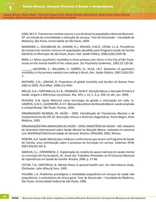 Fabiane Minozzo, Rosani Pagani, Karime da Fonseca Pôrto, Taciane Monteiro, Sonia Saraiva, Sandra Fortes, Daniel Almeida
Gonçalves, Michele Peixoto Quevedo, Pedro Gabriel Godinho Delgado
Saúde Mental, Atenção Primária à Saúde e Integralidade
Capítulo
1
34 SUPERA | Sistema para detecção do Uso abusivo e dependência de substâncias Psicoativas: Encaminhamento, intervenção breve, Reinserção social e Acompanhamento
LIMA, M.C.P. Transtornos mentais comuns e uso de álcool na população urbana de Botucatu-
SP: um estudo de comorbidade e utilização de serviços. Tese de Doutorado – Faculdade de
Medicina, São Paulo, Universidade de São Paulo, 2004.
MARAGNO, L.; GOLDBAUM, M.; GIANINI, R.J.; NOVAES, H.M.D.; CÉSAR, C.L.G. Prevalência
de transtornos mentais comuns em populações atendidas pelo Programa Saúde da Família
(QUALIS) no Município de São Paulo, Brasil. Cad. Saúde Pública, 2006;22(8):1639-48.
MARI, J.J. Minor psychiatric morbidity in three primary care clinics in the City of São Paulo.
Issues on the mental health of the urban poor. Soc Psychiatry Epidemiol., 1987;22:129-38.
______; LACOPONI, E.; WILLIAMS, P.; SIMÕES, O.; SILVA, J.B.T. Detection of psychiatric
morbidity in the primary medical care setting in Brazil. Rev. Saúde Pública, 1987;21(6):501-
7.
MATHERS, C.D.; LONCAR, D. Projections of global mortality and burden of disease from
2002 to 2020. PLoS Med., 2006;3:(e 442).
MELLO, G.A.; FONTANELLA, B.J.B.; DEMARZO, M.M.P. Atenção Básica e Atenção Primária à
Saúde: origens e diferenças conceituais. Rev. APS, v. 12, n. 2, p. 204-13, abr.-jun. 2009.
OLIVEIRA, G.N. Apoio Matricial como tecnologia de gestão e articulação em rede. In:
CAMPOS, G.W.S.; GUERREIRO, A.V.P. Manual de práticas de Atenção Básica: saúde ampliada
e compartilhada. São Paulo: Hucitec, 2010.
ORGANIZAÇÃO MUNDIAL DE SAÚDE – OMS. Classificação de Transtornos Mentais e de
Comportamento da CID-10: descrições clínicas e diretrizes diagnósticas. Porto Alegre: Artes
Médicas, 1993.
ORGANIZAÇÃO PAN-AMERICANA DE SAÚDE – OPAS; MINISTÉRIO DA SAÚDE – MS. Relatório
do Seminário Internacional sobre Saúde Mental na Atenção Básica, realizado em parceria
com MS/OPAS/UFRJ/Universidade de Harvard. Brasília: OPAS/MS, 2002. Mimeo.
PEREIRA, A.A. Saúde Mental para médicos e enfermeiros que atuam no Programa de Saúde
da Família: uma contribuição sobre o processo de formação em serviço. Cadernos IPUB,
2007;XIII(24):101-8.
SARAIVA, S.L.; CREMONESE, E. Implantação do modelo de apoio matricial em saúde mental
no município de Florianópolis, SC. Anais dos Trabalhos Premiados no III Concurso Nacional
de Experiências em Saúde da Família. Brasília, 2008. p. 37-48.
USTUN, T.B.; SARTORIUS, N. Mental illness in general health care: An international study.
Chichester: John Wiley  Sons, 1995.
VILLANO, L.A. Problemas psicológicos e morbidade psiquiátrica em serviços de saúde não
psiquiátricos: o ambulatório de clínica geral. Tese de Doutorado – Faculdade de Medicina,
São Paulo, Universidade Federal de São Paulo, 1998.
 