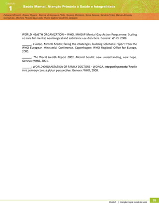 Módulo 5 | Atenção integral na rede de saúde
35
Fabiane Minozzo, Rosani Pagani, Karime da Fonseca Pôrto, Taciane Monteiro, Sonia Saraiva, Sandra Fortes, Daniel Almeida
Gonçalves, Michele Peixoto Quevedo, Pedro Gabriel Godinho Delgado
Saúde Mental, Atenção Primária à Saúde e Integralidade
Capítulo
1
WORLD HEALTH ORGANIZATION – WHO. MHGAP Mental Gap Action Programme: Scaling
up care for mental, neurological and substance use disorders. Geneva: WHO, 2008.
______. Europe. Mental health: facing the challenges, building solutions: report from the
WHO European Ministerial Conference. Copenhagen: WHO Regional Office for Europe,
2005.
______. The World Health Report 2001. Mental health: new understanding, new hope.
Geneva: WHO, 2001.
______; WORLD ORGANIZATION OF FAMILY DOCTORS – WONCA. Integrating mental health
into primary care: a global perspective. Geneva: WHO, 2008.
 