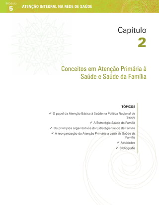 Atenção integral na rede de saúde
Módulo
5
Conceitos em Atenção Primária à
Saúde e Saúde da Família
Tópicos
99 O papel da Atenção Básica à Saúde na Política Nacional de
Saúde
99 A Estratégia Saúde da Família
99 Os princípios organizativos da Estratégia Saúde da Família
99 A reorganização da Atenção Primária a partir da Saúde da
Família
99 Atividades
99 Bibliografia
Capítulo
2
 