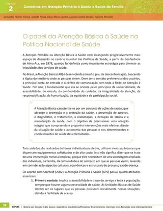Samantha Pereira França, Izabeth Farias, Daisy Maria Coelho, Daniela Santos Borges, Fabiane Minozzo
Conceitos em Atenção Primária à Saúde e Saúde da Família
Capítulo
2
38 SUPERA | Sistema para detecção do Uso abusivo e dependência de substâncias Psicoativas: Encaminhamento, intervenção breve, Reinserção social e Acompanhamento
O papel da Atenção Básica à Saúde na
Política Nacional de Saúde
A Atenção Primária ou Atenção Básica à Saúde vem alcançando progressivamente mais
espaço de discussão no cenário mundial das Políticas de Saúde, a partir da Conferência
de Alma-Ata, em 1978, quando foi definida como importante estratégia para diminuir as
iniquidades dos serviços de saúde.
No Brasil, a Atenção Básica (AB) é desenvolvida com alto grau de descentralização, buscando
a lógica do território onde as pessoas vivem. Deve ser o contato preferencial dos usuários,
a principal porta de entrada e o centro de comunicação com toda a Rede de Atenção à
Saúde. Por isso, é fundamental que ela se oriente pelos princípios da universalidade, da
acessibilidade, do vínculo, da continuidade do cuidado, da integralidade da atenção, da
responsabilização, da humanização, da equidade e da participação social.
A Atenção Básica caracteriza-se por um conjunto de ações de saúde, que
abrange a promoção e a proteção da saúde, a prevenção de agravos,
o diagnóstico, o tratamento, a reabilitação, a Redução de Danos e a
manutenção da saúde, com o objetivo de desenvolver uma atenção
integral que compreenda e proponha intervenções mais efetivas diante
da situação de saúde e autonomia das pessoas e nos determinantes e
condicionantes de saúde das coletividades.
Tais cuidados são realizados de forma individual ou coletiva, utilizam meios ou técnicas que
dispensam equipamentos sofisticados e de alto custo. Isso não significa dizer que se trata
de uma intervenção menos complexa, porque eles necessitam de uma abordagem ampliada
dos indivíduos, da família, da comunidade e do contexto em que as pessoas vivem, levando
em consideração aspectos culturais, econômicos e estruturais do processo saúde-doença.
De acordo com Starfield (2002), a Atenção Primária à Saúde (APS) possui quatro atributos
essenciais:
1.	 Primeiro contato: implica a acessibilidade e o uso do serviço a toda a população,
sempre que houver alguma necessidade de saúde. As Unidades Básicas de Saúde
devem ser os lugares que as pessoas procuram inicialmente nessas situações,
devido à facilidade de acesso;
 