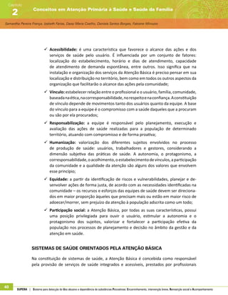 Samantha Pereira França, Izabeth Farias, Daisy Maria Coelho, Daniela Santos Borges, Fabiane Minozzo
Conceitos em Atenção Primária à Saúde e Saúde da Família
Capítulo
2
40 SUPERA | Sistema para detecção do Uso abusivo e dependência de substâncias Psicoativas: Encaminhamento, intervenção breve, Reinserção social e Acompanhamento
99 Acessibilidade: é uma característica que favorece o alcance das ações e dos
serviços de saúde pelo usuário. É influenciada por um conjunto de fatores:
localização do estabelecimento, horário e dias de atendimento, capacidade
de atendimento de demanda espontânea, entre outros. Isso significa que na
instalação e organização dos serviços da Atenção Básica é preciso pensar em sua
localização e distribuição no território, bem como em todos os outros aspectos da
organização que facilitarão o alcance das ações pela comunidade;
99 Vínculo: estabelecer relação entre o profissional e o usuário, família, comunidade,
baseadanaética,nacorresponsabilidade,norespeitoenaconfiança.Aconstituição
de vínculo depende de movimentos tanto dos usuários quanto da equipe. A base
do vínculo para a equipe é o compromisso com a saúde daqueles que a procuram
ou são por ela procurados;
99 Responsabilização: a equipe é responsável pelo planejamento, execução e
avaliação das ações de saúde realizadas para a população de determinado
território, atuando com compromisso e de forma proativa;
99 Humanização: valorização dos diferentes sujeitos envolvidos no processo
de produção de saúde: usuários, trabalhadores e gestores, considerando a
dimensão subjetiva das práticas de saúde. A autonomia, o protagonismo, a
corresponsabilidade,oacolhimento,oestabelecimentodevínculos,aparticipação
da comunidade e a qualidade da atenção são alguns dos valores que envolvem
esse princípio;
99 Equidade: a partir da identificação de riscos e vulnerabilidades, planejar e de-
senvolver ações de forma justa, de acordo com as necessidades identificadas na
comunidade – os recursos e esforços das equipes de saúde devem ser direciona-
dos em maior proporção àqueles que precisam mais ou estão em maior risco de
adoecer/morrer, sem prejuízo da atenção à população adscrita como um todo;
99 Participação social: a Atenção Básica, por todas as suas características, possui
uma posição privilegiada para ouvir o usuário, estimular a autonomia e o
protagonismo dos sujeitos, valorizar e fortalecer a participação efetiva da
população nos processos de planejamento e decisão no âmbito da gestão e da
atenção em saúde.
Sistemas de saúde orientados pela Atenção Básica
Na constituição de sistemas de saúde, a Atenção Básica é concebida como responsável
pela provisão de serviços de saúde integrados e acessíveis, prestados por profissionais
 
