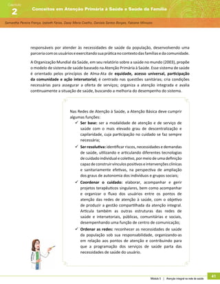 Samantha Pereira França, Izabeth Farias, Daisy Maria Coelho, Daniela Santos Borges, Fabiane Minozzo
Conceitos em Atenção Primária à Saúde e Saúde da Família
Capítulo
2
Módulo 5 | Atenção integral na rede de saúde
41
responsáveis por atender às necessidades de saúde da população, desenvolvendo uma
parceriacomosusuárioseexercitandosuapráticanocontextodasfamíliasedacomunidade.
A Organização Mundial da Saúde, em seu relatório sobre a saúde no mundo (2003), propõe
o modelo de sistema de saúde baseado na Atenção Primária à Saúde. Esse sistema de saúde
é orientado pelos princípios de Alma-Ata de equidade, acesso universal, participação
da comunidade e ação intersetorial; é centrado nas questões sanitárias; cria condições
necessárias para assegurar a oferta de serviços; organiza a atenção integrada e avalia
continuamente a situação de saúde, buscando a melhoria do desempenho do sistema.
Nas Redes de Atenção à Saúde, a Atenção Básica deve cumprir
algumas funções:
99 Ser base: ser a modalidade de atenção e de serviço de
saúde com o mais elevado grau de descentralização e
capilaridade, cuja participação no cuidado se faz sempre
necessária;
99 Ser resolutiva: identificar riscos, necessidades e demandas
de saúde, utilizando e articulando diferentes tecnologias
decuidadoindividualecoletivo,pormeiodeumadefinição
capazdeconstruirvínculospositivoseintervençõesclínicas
e sanitariamente efetivas, na perspectiva de ampliação
dos graus de autonomia dos indivíduos e grupos sociais;
99 Coordenar o cuidado: elaborar, acompanhar e gerir
projetos terapêuticos singulares, bem como acompanhar
e organizar o fluxo dos usuários entre os pontos de
atenção das redes de atenção à saúde, com o objetivo
de produzir a gestão compartilhada da atenção integral.
Articula também as outras estruturas das redes de
saúde e intersetoriais, públicas, comunitárias e sociais,
desempenhando uma função de centro de comunicação;
99 Ordenar as redes: reconhecer as necessidades de saúde
da população sob sua responsabilidade, organizando-as
em relação aos pontos de atenção e contribuindo para
que a programação dos serviços de saúde parta das
necessidades de saúde do usuário.
 