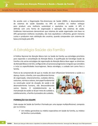 Samantha Pereira França, Izabeth Farias, Daisy Maria Coelho, Daniela Santos Borges, Fabiane Minozzo
Conceitos em Atenção Primária à Saúde e Saúde da Família
Capítulo
2
42 SUPERA | Sistema para detecção do Uso abusivo e dependência de substâncias Psicoativas: Encaminhamento, intervenção breve, Reinserção social e Acompanhamento
De acordo com a Organização Pan-Americana de Saúde (2005), o desenvolvimento
de sistemas de saúde baseados na APS se constitui no melhor enfoque
para produzir uma melhoria sustentável e equitativa na saúde. A APS é
definida com uma forma de organização e operação dos sistemas de saúde.
Evidências internacionais demonstram que sistemas de saúde organizados com base na
APS apresentam melhores resultados, são mais equitativos e eficientes, geram menores
custos e produzem mais satisfação dos usuários, quando comparados com sistemas de
baixa orientação pela APS.
A Estratégia Saúde da Família
A Política Nacional de Atenção Básica tem na Saúde da Família sua estratégia prioritária
para expansão e consolidação da Atenção Básica. A qualificação da Estratégia Saúde da
Família e de outras estratégias de organização da Atenção Básica deve seguir as diretrizes
da Atenção Básica e do SUS, configurando um processo progressivo e singular que considera
e inclui as especificidades locorregionais. Nessa estratégia, o cuidado tem como foco a
família.
Parte-se da compreensão de que os modos de viver influenciam fortemente a saúde e a
doença. Assim, a família, com suas diferentes formas
de organização, relacionamentos, cuidados diários,
costumes, normas e valores, tem papel fundamental
na construção social da situação de saúde e de
desenvolvimento humano, não desconsiderando
outros fatores. O restabelecimento ou a
manutenção da saúde se dá por meio do cuidado e,
cotidianamente, a família é provedora de cuidados.
Formação da equipe
Cada equipe de Saúde da Família é formada por uma equipe multiprofissional, composta
por no mínimo:
99 Um médico generalista ou médico especialista em Saúde da Família, ou médico
de família e comunidade;
 