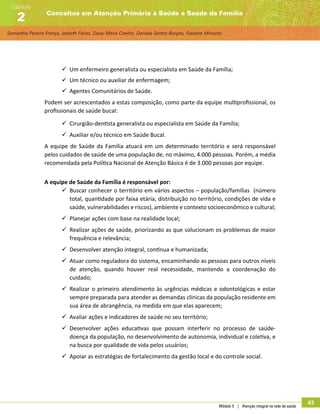 Samantha Pereira França, Izabeth Farias, Daisy Maria Coelho, Daniela Santos Borges, Fabiane Minozzo
Conceitos em Atenção Primária à Saúde e Saúde da Família
Capítulo
2
Módulo 5 | Atenção integral na rede de saúde
43
99 Um enfermeiro generalista ou especialista em Saúde da Família;
99 Um técnico ou auxiliar de enfermagem;
99 Agentes Comunitários de Saúde.
Podem ser acrescentados a estas composição, como parte da equipe multiprofissional, os
profissionais de saúde bucal:
99 Cirurgião-dentista generalista ou especialista em Saúde da Família;
99 Auxiliar e/ou técnico em Saúde Bucal.
A equipe de Saúde da Família atuará em um determinado território e será responsável
pelos cuidados de saúde de uma população de, no máximo, 4.000 pessoas. Porém, a média
recomendada pela Política Nacional de Atenção Básica é de 3.000 pessoas por equipe.
A equipe de Saúde da Família é responsável por:
99 Buscar conhecer o território em vários aspectos – população/famílias (número
total, quantidade por faixa etária, distribuição no território, condições de vida e
saúde, vulnerabilidades e riscos), ambiente e contexto socioeconômico e cultural;
99 Planejar ações com base na realidade local;
99 Realizar ações de saúde, priorizando as que solucionam os problemas de maior
frequência e relevância;
99 Desenvolver atenção integral, contínua e humanizada;
99 Atuar como reguladora do sistema, encaminhando as pessoas para outros níveis
de atenção, quando houver real necessidade, mantendo a coordenação do
cuidado;
99 Realizar o primeiro atendimento às urgências médicas e odontológicas e estar
sempre preparada para atender as demandas clínicas da população residente em
sua área de abrangência, na medida em que elas aparecem;
99 Avaliar ações e indicadores de saúde no seu território;
99 Desenvolver ações educativas que possam interferir no processo de saúde-
doença da população, no desenvolvimento de autonomia, individual e coletiva, e
na busca por qualidade de vida pelos usuários;
99 Apoiar as estratégias de fortalecimento da gestão local e do controle social.
 