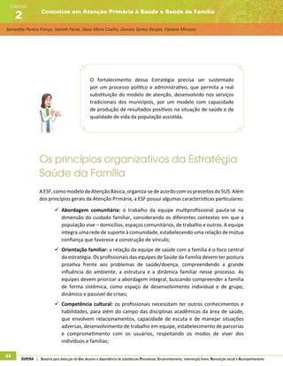 Samantha Pereira França, Izabeth Farias, Daisy Maria Coelho, Daniela Santos Borges, Fabiane Minozzo
Conceitos em Atenção Primária à Saúde e Saúde da Família
Capítulo
2
44 SUPERA | Sistema para detecção do Uso abusivo e dependência de substâncias Psicoativas: Encaminhamento, intervenção breve, Reinserção social e Acompanhamento
O fortalecimento dessa Estratégia precisa ser sustentado
por um processo político e administrativo, que permita a real
substituição do modelo de atenção, desenvolvido nos serviços
tradicionais dos municípios, por um modelo com capacidade
de produção de resultados positivos na situação de saúde e de
qualidade de vida da população assistida.
Os princípios organizativos da Estratégia
Saúde da Família
AESF,comomodelodeAtençãoBásica,organiza-sedeacordocomospreceitosdoSUS.Além
dos princípios gerais da Atenção Primária, a ESF possui algumas características particulares:
99 Abordagem comunitária: o trabalho da equipe multiprofissional pauta-se na
dimensão do cuidado familiar, considerando os diferentes contextos em que a
população vive – domicílios, espaços comunitários, de trabalho e outros. A equipe
integra uma rede de suporte à comunidade, estabelecendo uma relação de mútua
confiança que favorece a construção de vínculo;
99 Orientação familiar: a relação da equipe de saúde com a família é o foco central
da estratégia. Os profissionais das equipes de Saúde da Família devem ter postura
proativa frente aos problemas de saúde/doença, compreendendo a grande
influência do ambiente, a estrutura e a dinâmica familiar nesse processo. As
equipes devem priorizar a abordagem integral, buscando compreender a família
de forma sistêmica, como espaço de desenvolvimento individual e de grupo,
dinâmico e passível de crises;
99 Competência cultural: os profissionais necessitam ter outros conhecimentos e
habilidades, para além do campo das disciplinas acadêmicas da área de saúde,
que envolvem relacionamentos, capacidade de escuta e de manejar situações
adversas, desenvolvimento de trabalho em equipe, estabelecimento de parcerias
e comprometimento com os usuários, respeitando os modos de viver dos
indivíduos e famílias;
 