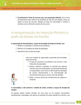 Samantha Pereira França, Izabeth Farias, Daisy Maria Coelho, Daniela Santos Borges, Fabiane Minozzo
Conceitos em Atenção Primária à Saúde e Saúde da Família
Capítulo
2
Módulo 5 | Atenção integral na rede de saúde
45
99 O profissional é fonte de recursos para uma população definida: ele se sente
corresponsável pela melhoria da qualidade de vida da comunidade, sendo um
aliado na busca de recursos. Advoga em favor da comunidade e mantém a
interface com os diferentes setores da área social.
A reorganização da Atenção Primária a
partir da Saúde da Família
A organização da Atenção Básica, a partir da Estratégia de Saúde da Família, visa:
99 Melhorar a qualidade e a eficiência da assistência;
99 Melhorar as condições de saúde da população;
99 Aproximá-la dos serviços de saúde.
Esse novo modelo de organização, propiciado pela Estratégia
Saúde da Família:
99 É capaz de solucionar os problemas mais comuns e mais
frequentes da população;
99 Alcança melhores resultados no controle das doenças
crônicas e de suas complicações, na prevenção de doenças
e incapacidades, assim como na diminuição da solicitação
de exames desnecessários e na racionalização dos
encaminhamentos para os outros níveis de atenção;
99 Reduz a procura direta dos atendimentos de urgência e
hospitais.
A comunidade, e não somente a unidade de saúde, constitui o espaço de atuação das
equipes.
As pessoas podem receber atenção, em suas casas ou em espaços comunitários,
possibilitando a abordagem não apenas de questões de saúde individual ou familiar, mas
 