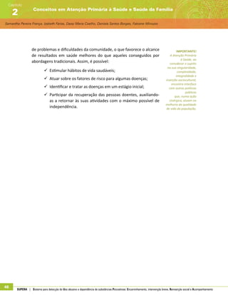 Samantha Pereira França, Izabeth Farias, Daisy Maria Coelho, Daniela Santos Borges, Fabiane Minozzo
Conceitos em Atenção Primária à Saúde e Saúde da Família
Capítulo
2
46 SUPERA | Sistema para detecção do Uso abusivo e dependência de substâncias Psicoativas: Encaminhamento, intervenção breve, Reinserção social e Acompanhamento
de problemas e dificuldades da comunidade, o que favorece o alcance
de resultados em saúde melhores do que aqueles conseguidos por
abordagens tradicionais. Assim, é possível:
99 Estimular hábitos de vida saudáveis;
99 Atuar sobre os fatores de risco para algumas doenças;
99 Identificar e tratar as doenças em um estágio inicial;
99 Participar da recuperação das pessoas doentes, auxiliando-
as a retornar às suas atividades com o máximo possível de
independência.
IMPORTANTE!
A Atenção Primária
à Saúde, ao
considerar o sujeito
na sua singularidade,
complexidade,
integralidade e
inserção sociocultural,
encontra interface
com outras políticas
públicas
que, numa ação
sinérgica, atuam na
melhoria da qualidade
de vida da população.
 