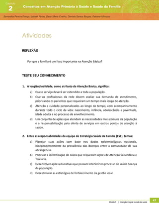 Samantha Pereira França, Izabeth Farias, Daisy Maria Coelho, Daniela Santos Borges, Fabiane Minozzo
Conceitos em Atenção Primária à Saúde e Saúde da Família
Capítulo
2
Módulo 5 | Atenção integral na rede de saúde
47
Atividades
Reflexão
Por que a família é um foco importante na Atenção Básica?
Teste seu conhecimento
1.	 A longitudinalidade, como atributo da Atenção Básica, significa:
a)	 Que o serviço deverá ser estendido a toda a população.
b)	 Que os profissionais da rede devem avaliar sua demanda de atendimento,
priorizando os pacientes que requeiram um tempo mais longo de atenção.
c)	 Atenção e cuidado personalizados ao longo do tempo, com acompanhamento
durante todo o ciclo da vida: nascimento, infância, adolescência e juventude,
idade adulta e no processo de envelhecimento.
d)	 Um conjunto de ações que atendam as necessidades mais comuns da população
e a responsabilização pela oferta de serviços em outros pontos de atenção à
saúde.
2.	 Entre as responsabilidades da equipe de Estratégia Saúde da Família (ESF), temos:
a)	 Planejar suas ações com base nos dados epidemiológicos nacionais,
independentemente da prevalência das doenças entre a comunidade de sua
abrangência.
b)	 Priorizar a identificação de casos que requeiram Ações de Atenção Secundária e
Terciária.
c)	 Desenvolver ações educativas que possam interferir no processo de saúde doença
da população.
d)	 Desestimular as estratégias de fortalecimento da gestão local.
 
